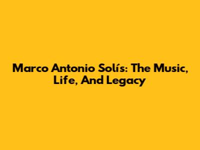 Marco Antonio Solís: The Music, Life, And Legacy