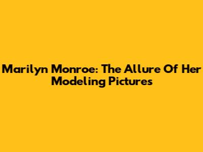 Marilyn Monroe: The Allure Of Her Modeling Pictures