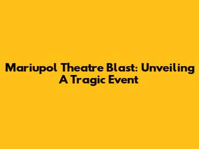 Mariupol Theatre Blast: Unveiling A Tragic Event