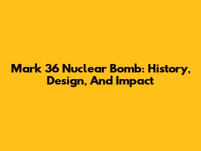 Mark 36 Nuclear Bomb: History, Design, And Impact