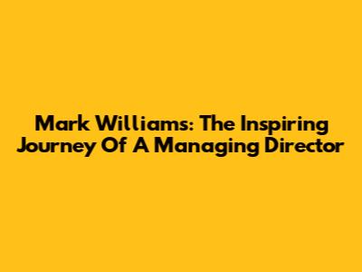 Mark Williams: The Inspiring Journey Of A Managing Director