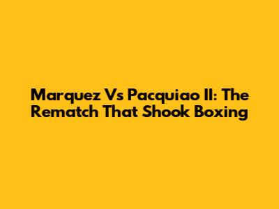 Marquez Vs Pacquiao II: The Rematch That Shook Boxing