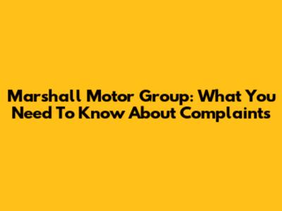 Marshall Motor Group: What You Need To Know About Complaints