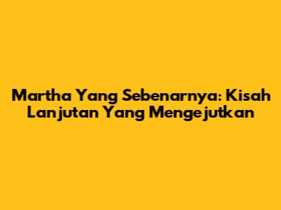 Martha Yang Sebenarnya: Kisah Lanjutan Yang Mengejutkan