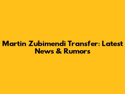 Martin Zubimendi Transfer: Latest News & Rumors