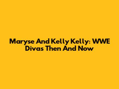 Maryse And Kelly Kelly: WWE Divas Then And Now