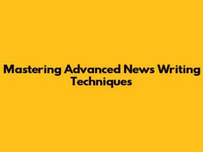 Mastering Advanced News Writing Techniques
