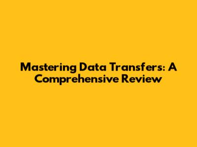 Mastering Data Transfers: A Comprehensive Review