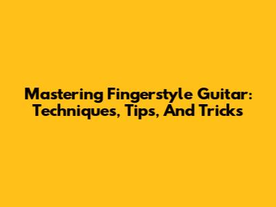 Mastering Fingerstyle Guitar: Techniques, Tips, And Tricks