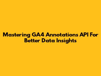Mastering GA4 Annotations API For Better Data Insights