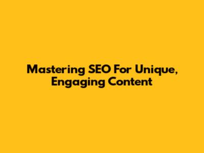 Mastering SEO For Unique, Engaging Content