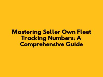Mastering Seller Own Fleet Tracking Numbers: A Comprehensive Guide