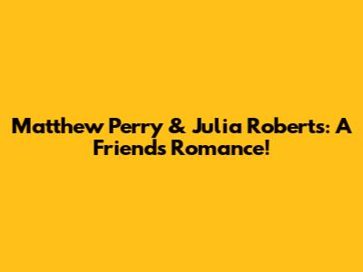 Matthew Perry & Julia Roberts: A 'Friends' Romance!