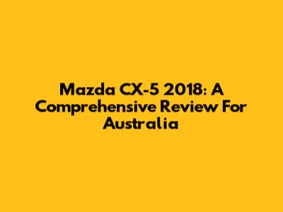 Mazda CX-5 2018: A Comprehensive Review For Australia