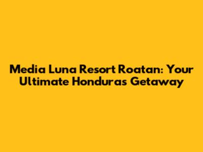 Media Luna Resort Roatan: Your Ultimate Honduras Getaway