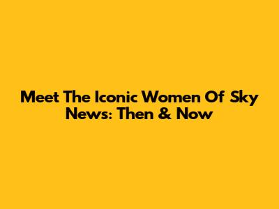 Meet The Iconic Women Of Sky News: Then & Now