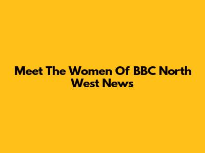 Meet The Women Of BBC North West News