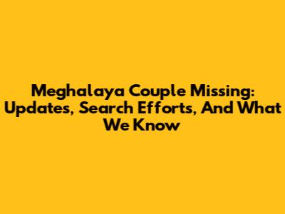 Meghalaya Couple Missing: Updates, Search Efforts, And What We Know