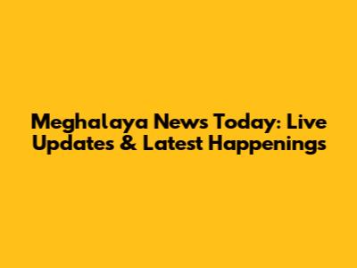 Meghalaya News Today: Live Updates & Latest Happenings