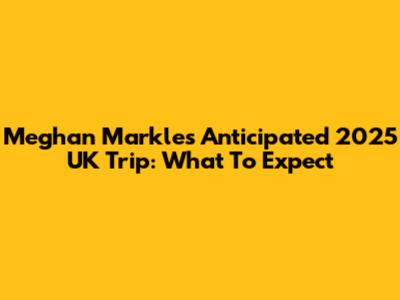 Meghan Markle's Anticipated 2025 UK Trip: What To Expect