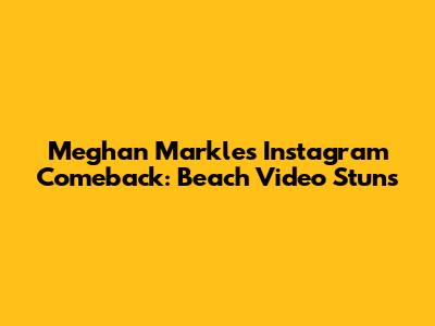 Meghan Markle's Instagram Comeback: Beach Video Stuns