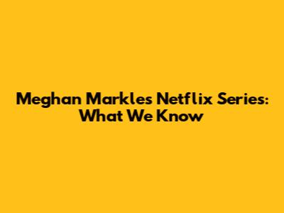 Meghan Markle's Netflix Series: What We Know