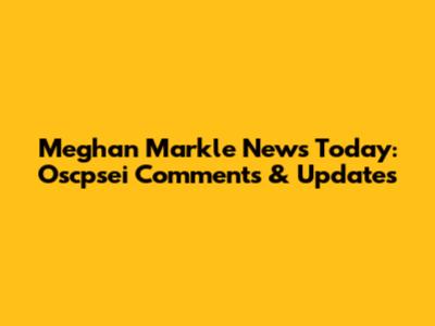 Meghan Markle News Today: Oscpsei Comments & Updates