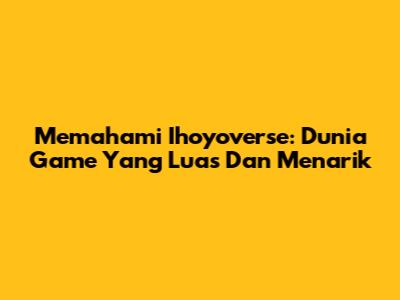 Memahami Ihoyoverse: Dunia Game Yang Luas Dan Menarik