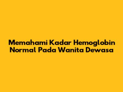 Memahami Kadar Hemoglobin Normal Pada Wanita Dewasa