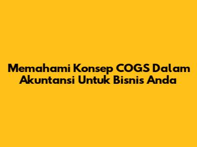 Memahami Konsep COGS Dalam Akuntansi Untuk Bisnis Anda