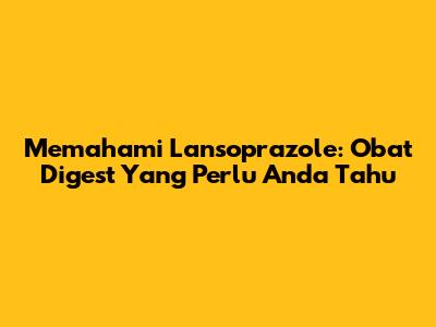Memahami Lansoprazole: Obat Digest Yang Perlu Anda Tahu