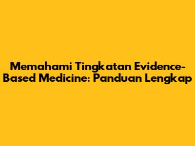 Memahami Tingkatan Evidence-Based Medicine: Panduan Lengkap