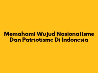 Memahami Wujud Nasionalisme Dan Patriotisme Di Indonesia
