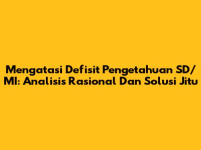 Mengatasi Defisit Pengetahuan SD/MI: Analisis Rasional Dan Solusi Jitu