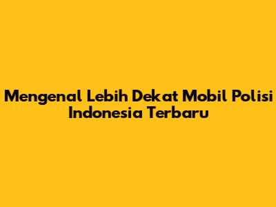 Mengenal Lebih Dekat Mobil Polisi Indonesia Terbaru