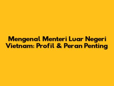 Mengenal Menteri Luar Negeri Vietnam: Profil & Peran Penting