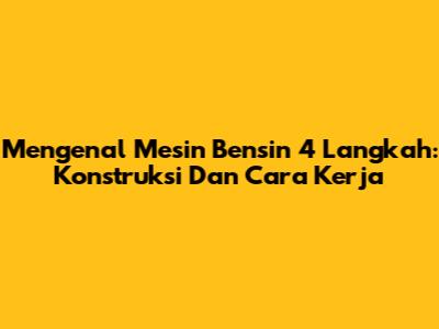 Mengenal Mesin Bensin 4 Langkah: Konstruksi Dan Cara Kerja