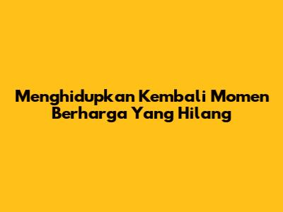 Menghidupkan Kembali Momen Berharga Yang Hilang