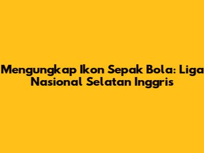 Mengungkap Ikon Sepak Bola: Liga Nasional Selatan Inggris