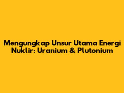 Mengungkap Unsur Utama Energi Nuklir: Uranium & Plutonium