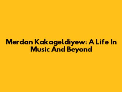 Merdan Kakageldiyew: A Life In Music And Beyond