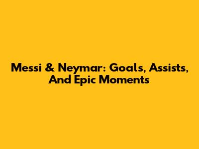 Messi & Neymar: Goals, Assists, And Epic Moments