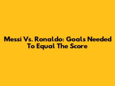 Messi Vs. Ronaldo: Goals Needed To Equal The Score