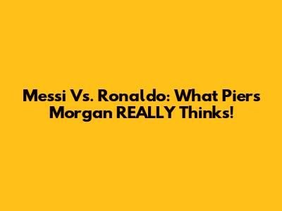 Messi Vs. Ronaldo: What Piers Morgan REALLY Thinks!