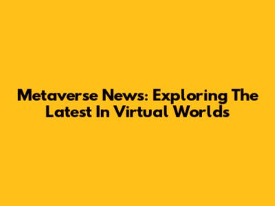 Metaverse News: Exploring The Latest In Virtual Worlds