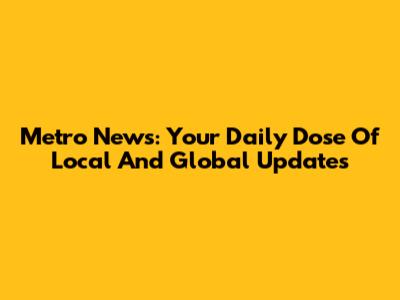 Metro News: Your Daily Dose Of Local And Global Updates
