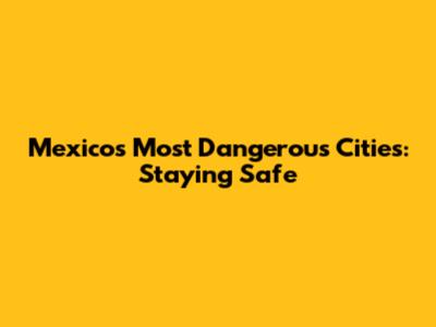 Mexico's Most Dangerous Cities: Staying Safe