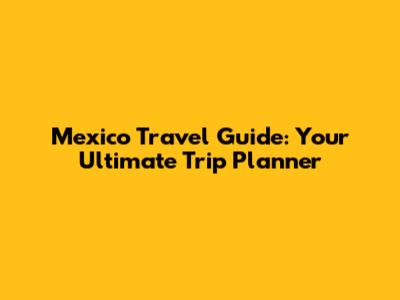Mexico Travel Guide: Your Ultimate Trip Planner