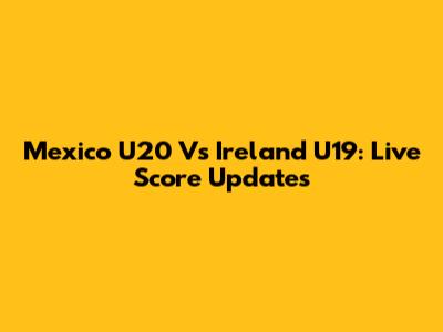 Mexico U20 Vs Ireland U19: Live Score Updates