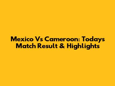 Mexico Vs Cameroon: Today's Match Result & Highlights